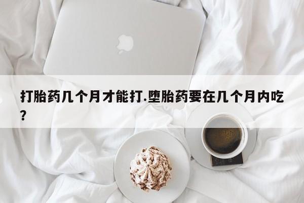 堕胎药微信打胎药几个月才能打.堕胎药要在几个月内吃？