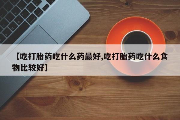 堕胎药微信【吃打胎药吃什么药最好,吃打胎药吃什么食物比较好】