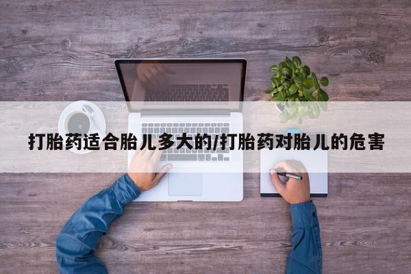 堕胎药微信打胎药适合胎儿多大的/打胎药对胎儿的危害