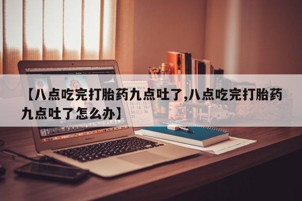堕胎药微信【八点吃完打胎药九点吐了,八点吃完打胎药九点吐了怎么办】