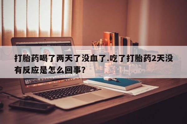 堕胎药微信打胎药喝了两天了没血了.吃了打胎药2天没有反应是怎么回事？
