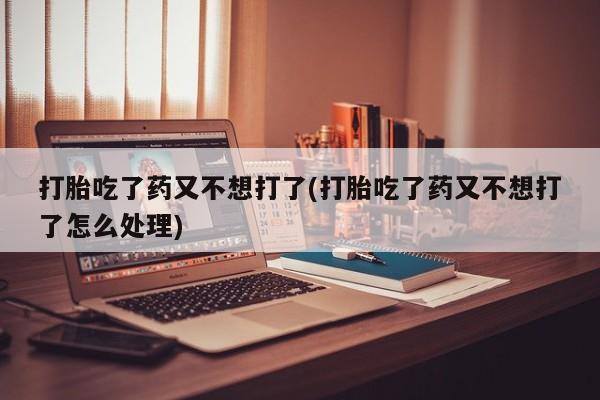 堕胎药微信打胎吃了药又不想打了(打胎吃了药又不想打了怎么处理)