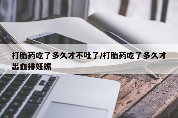 堕胎药微信打胎药吃了多久才不吐了/打胎药吃了多久才出血排妊娠