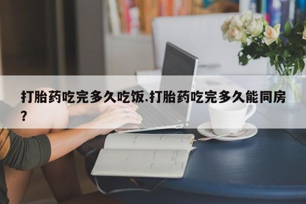 堕胎药微信打胎药吃完多久吃饭.打胎药吃完多久能同房？