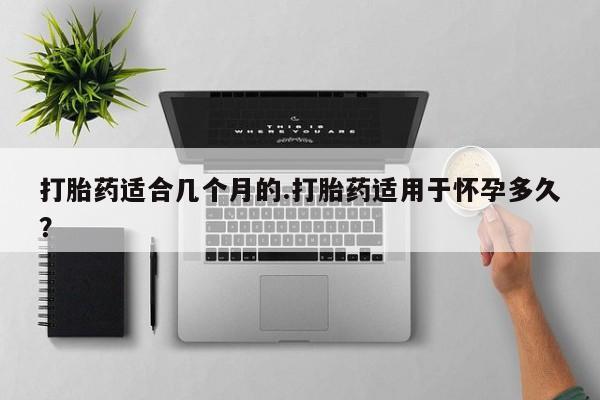 堕胎药微信打胎药适合几个月的.打胎药适用于怀孕多久？