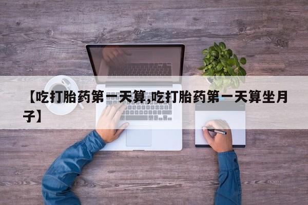 堕胎药微信【吃打胎药第一天算,吃打胎药第一天算坐月子】