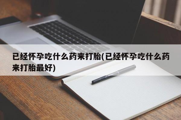 堕胎药微信已经怀孕吃什么药来打胎(已经怀孕吃什么药来打胎最好)