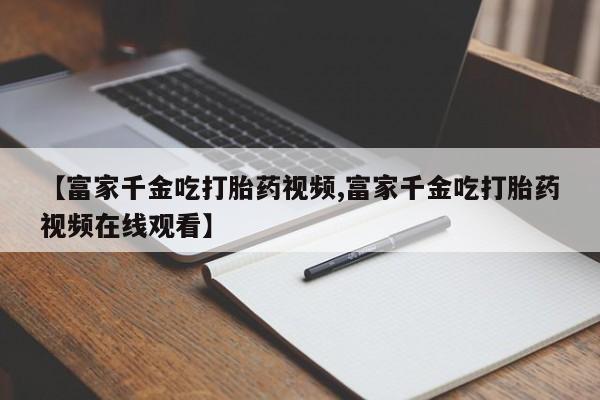 堕胎药微信【富家千金吃打胎药视频,富家千金吃打胎药视频在线观看】