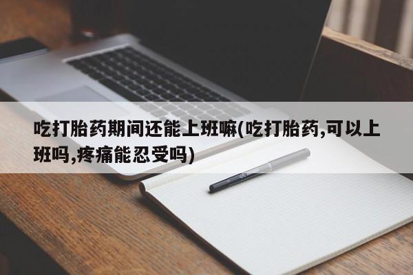 堕胎药微信吃打胎药期间还能上班嘛(吃打胎药,可以上班吗,疼痛能忍受吗)