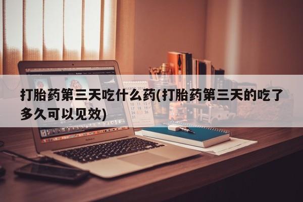 堕胎药微信打胎药第三天吃什么药(打胎药第三天的吃了多久可以见效)