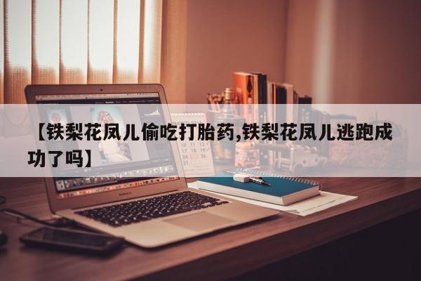 堕胎药微信【铁梨花凤儿偷吃打胎药,铁梨花凤儿逃跑成功了吗】