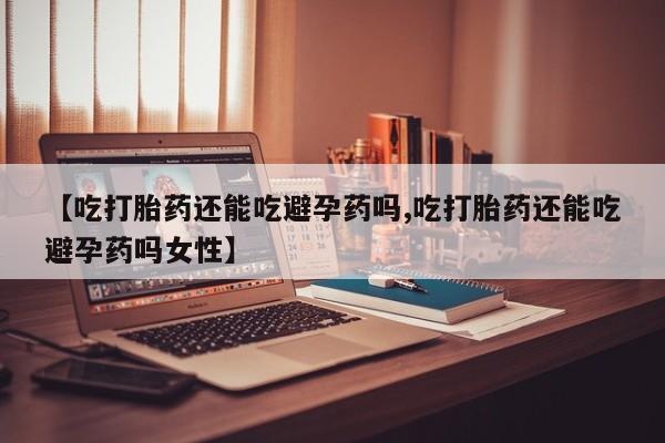 堕胎药微信【吃打胎药还能吃避孕药吗,吃打胎药还能吃避孕药吗女性】