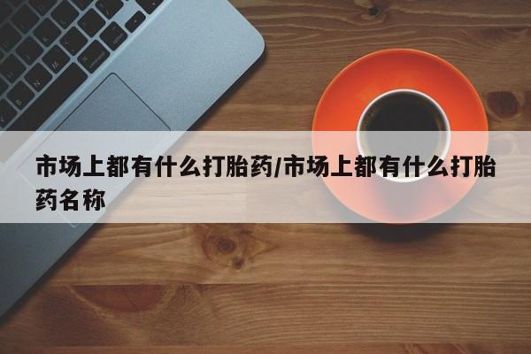 堕胎药微信市场上都有什么打胎药/市场上都有什么打胎药名称