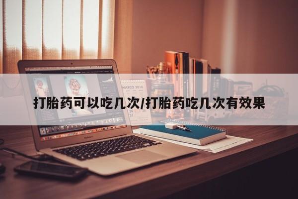 堕胎药微信打胎药可以吃几次/打胎药吃几次有效果