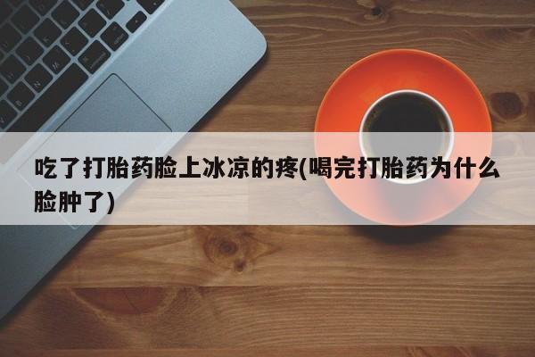 堕胎药微信吃了打胎药脸上冰凉的疼(喝完打胎药为什么脸肿了)