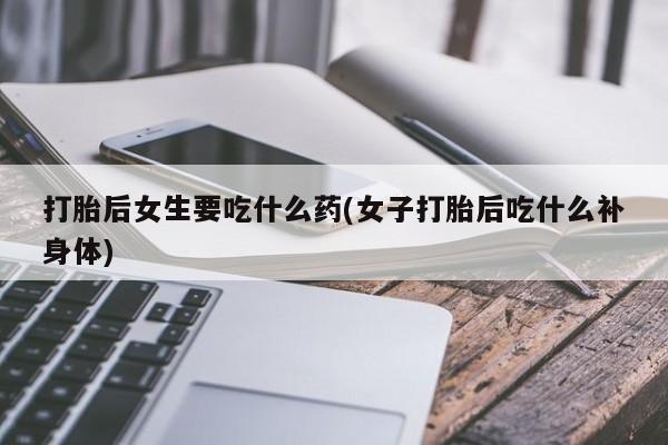 堕胎药微信打胎后女生要吃什么药(女子打胎后吃什么补身体)