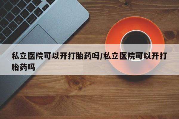 堕胎药微信私立医院可以开打胎药吗/私立医院可以开打胎药吗