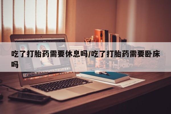 堕胎药微信吃了打胎药需要休息吗/吃了打胎药需要卧床吗