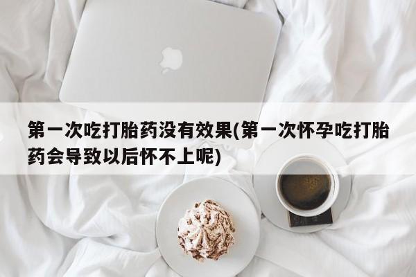 堕胎药微信第一次吃打胎药没有效果(第一次怀孕吃打胎药会导致以后怀不上呢)