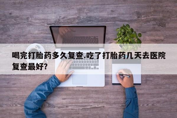 堕胎药微信喝完打胎药多久复查.吃了打胎药几天去医院复查最好？