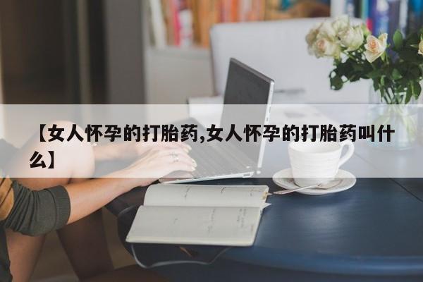 堕胎药微信【女人怀孕的打胎药,女人怀孕的打胎药叫什么】