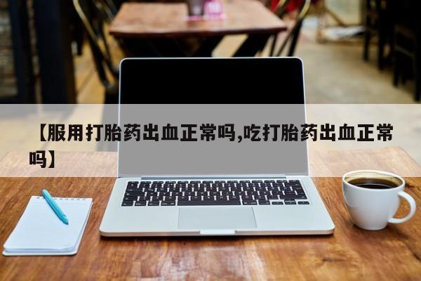 堕胎药微信【服用打胎药出血正常吗,吃打胎药出血正常吗】