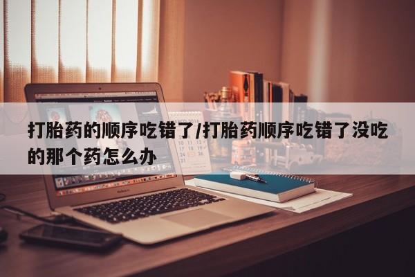堕胎药微信打胎药的顺序吃错了/打胎药顺序吃错了没吃的那个药怎么办
