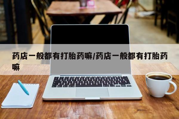堕胎药微信药店一般都有打胎药嘛/药店一般都有打胎药嘛