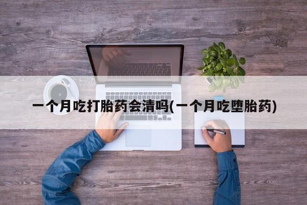 堕胎药微信一个月吃打胎药会清吗(一个月吃堕胎药)