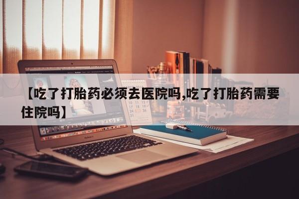 堕胎药微信【吃了打胎药必须去医院吗,吃了打胎药需要住院吗】