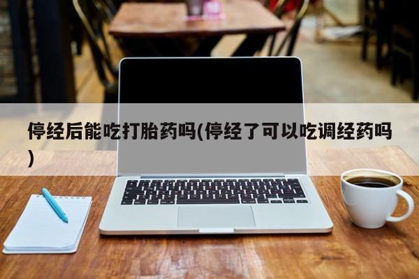 堕胎药微信停经后能吃打胎药吗(停经了可以吃调经药吗)