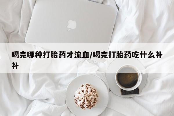 堕胎药微信喝完哪种打胎药才流血/喝完打胎药吃什么补补