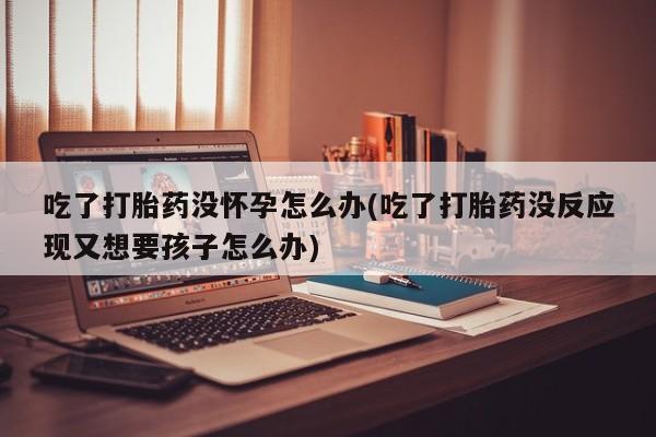 堕胎药微信吃了打胎药没怀孕怎么办(吃了打胎药没反应现又想要孩子怎么办)