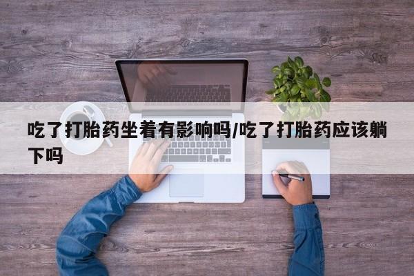 堕胎药微信吃了打胎药坐着有影响吗/吃了打胎药应该躺下吗