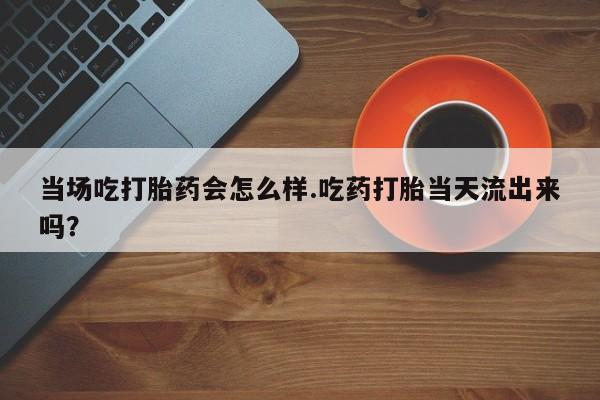 堕胎药微信当场吃打胎药会怎么样.吃药打胎当天流出来吗？