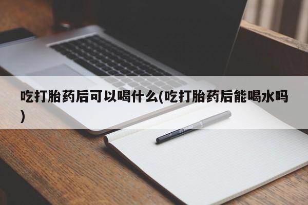 堕胎药微信吃打胎药后可以喝什么(吃打胎药后能喝水吗)