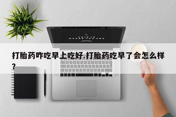 堕胎药微信打胎药咋吃早上吃好.打胎药吃早了会怎么样？