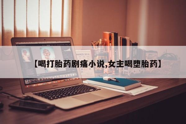 堕胎药微信【喝打胎药剧痛小说,女主喝堕胎药】