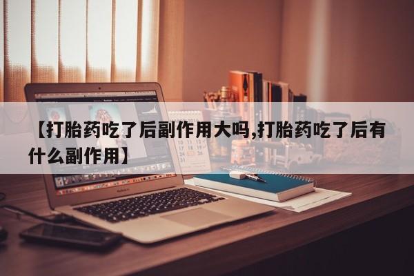 堕胎药微信【打胎药吃了后副作用大吗,打胎药吃了后有什么副作用】