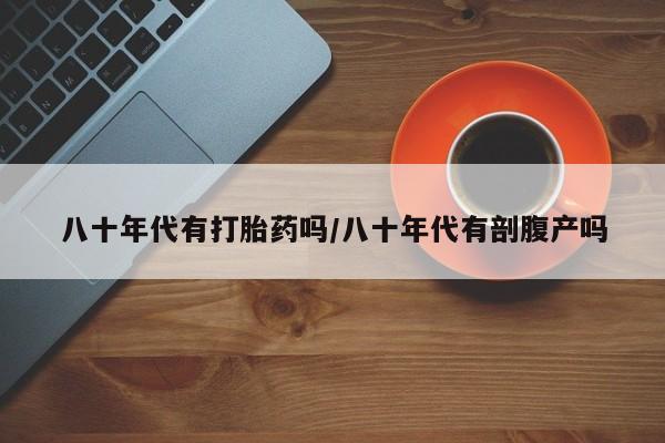 堕胎药微信八十年代有打胎药吗/八十年代有剖腹产吗