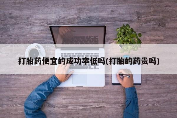 堕胎药微信打胎药便宜的成功率低吗(打胎的药贵吗)