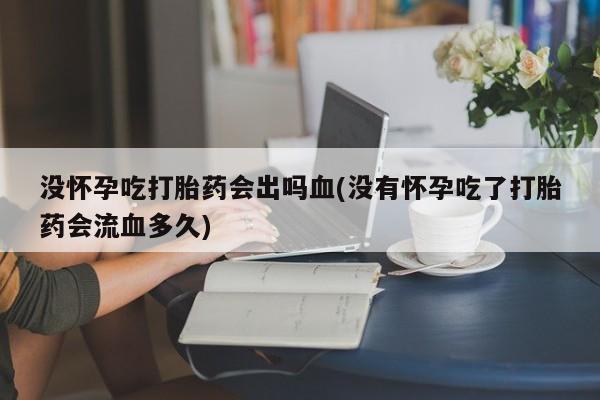 堕胎药微信没怀孕吃打胎药会出吗血(没有怀孕吃了打胎药会流血多久)