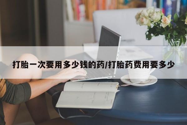 堕胎药微信打胎一次要用多少钱的药/打胎药费用要多少