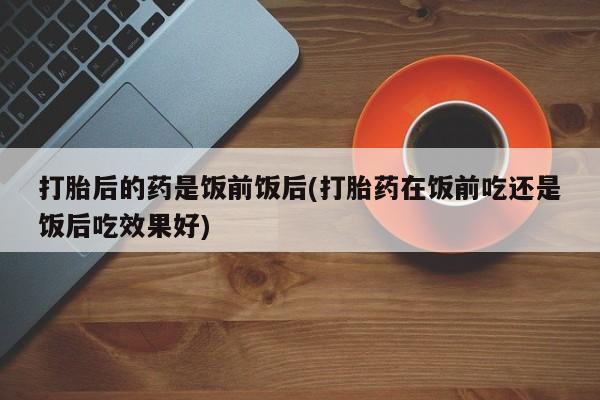 堕胎药微信打胎后的药是饭前饭后(打胎药在饭前吃还是饭后吃效果好)