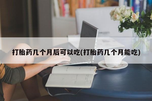 堕胎药微信打胎药几个月后可以吃(打胎药几个月能吃)