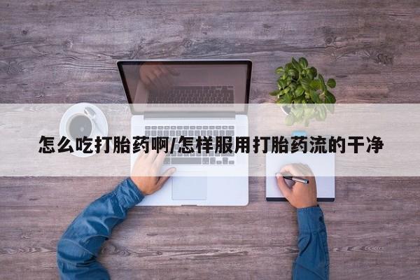 堕胎药微信怎么吃打胎药啊/怎样服用打胎药流的干净