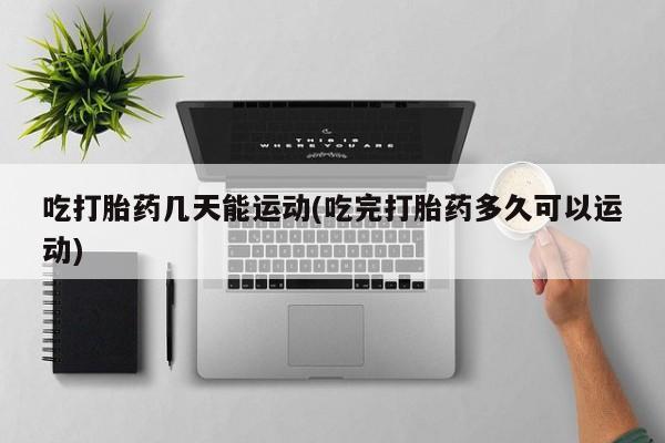 堕胎药微信吃打胎药几天能运动(吃完打胎药多久可以运动)