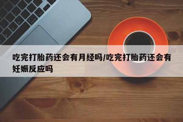 堕胎药微信吃完打胎药还会有月经吗/吃完打胎药还会有妊娠反应吗