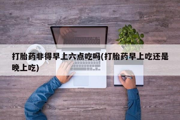 堕胎药微信打胎药非得早上六点吃吗(打胎药早上吃还是晚上吃)
