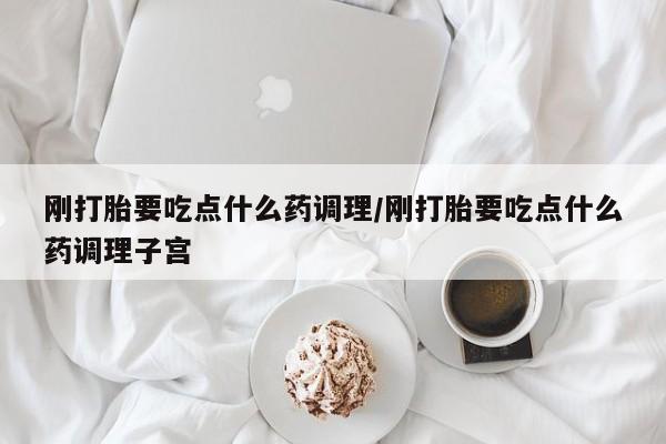 堕胎药微信刚打胎要吃点什么药调理/刚打胎要吃点什么药调理子宫